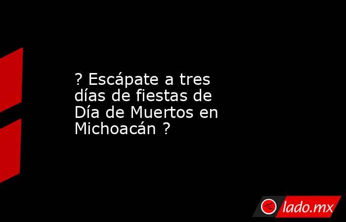 ? Escápate a tres días de fiestas de Día de Muertos en Michoacán ?. Noticias en tiempo real