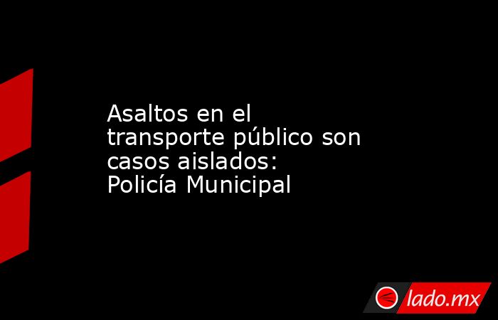 Asaltos en el transporte público son casos aislados: Policía Municipal. Noticias en tiempo real