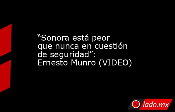 “Sonora está peor que nunca en cuestión de seguridad”: Ernesto Munro (VIDEO). Noticias en tiempo real