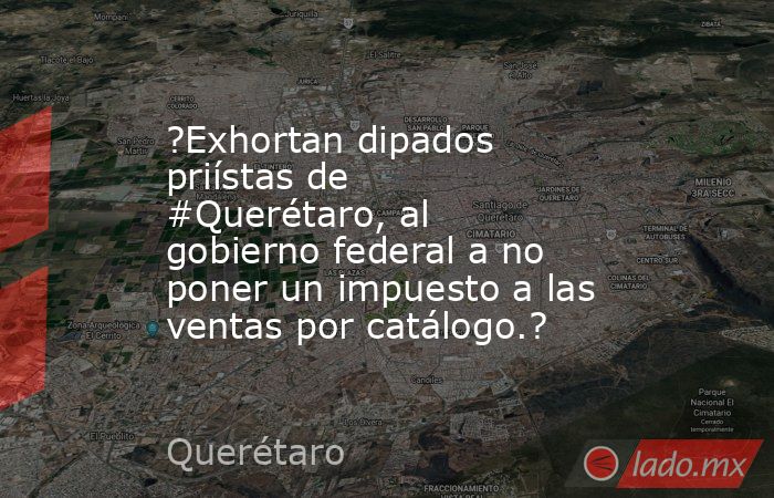 ?Exhortan dipados priístas de #Querétaro, al gobierno federal a no poner un impuesto a las ventas por catálogo.?. Noticias en tiempo real