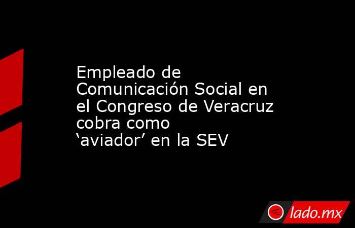 Empleado de Comunicación Social en el Congreso de Veracruz cobra como ‘aviador’ en la SEV. Noticias en tiempo real