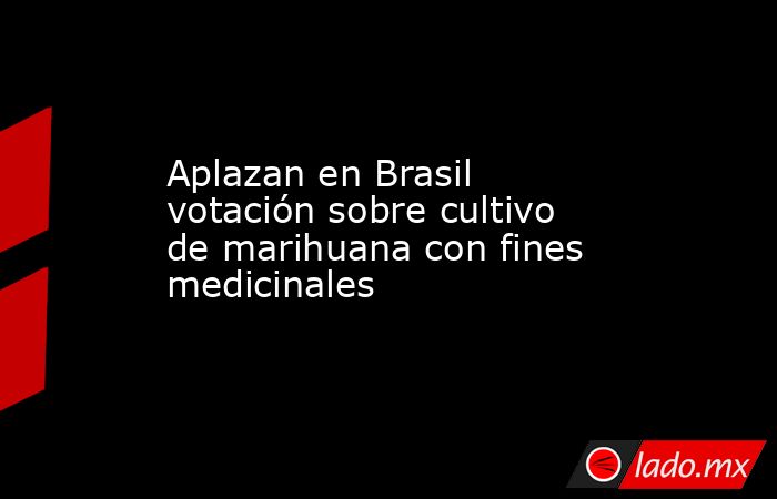 Aplazan en Brasil votación sobre cultivo de marihuana con fines medicinales. Noticias en tiempo real