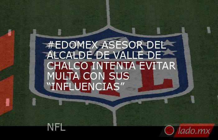 #EDOMEX ASESOR DEL ALCALDE DE VALLE DE CHALCO INTENTA EVITAR MULTA CON SUS “INFLUENCIAS”. Noticias en tiempo real