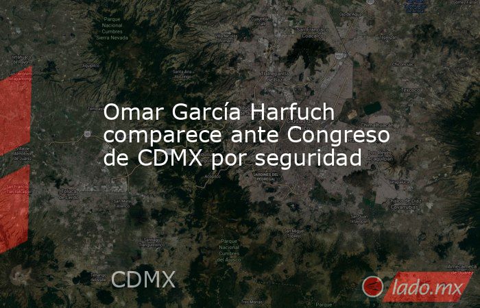 Omar García Harfuch comparece ante Congreso de CDMX por seguridad. Noticias en tiempo real