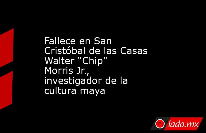 Fallece en San Cristóbal de las Casas Walter “Chip” Morris Jr., investigador de la cultura maya. Noticias en tiempo real