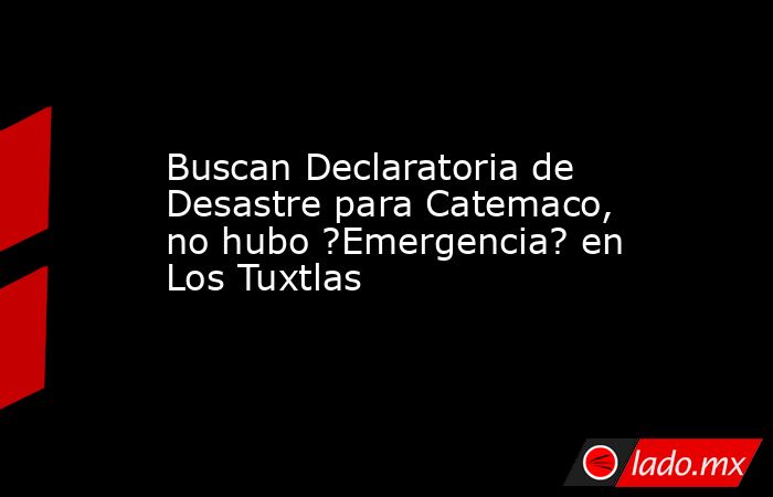Buscan Declaratoria de Desastre para Catemaco, no hubo ?Emergencia? en Los Tuxtlas. Noticias en tiempo real