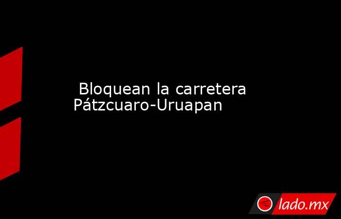  Bloquean la carretera Pátzcuaro-Uruapan. Noticias en tiempo real