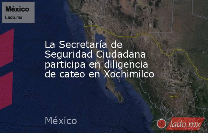 La Secretaría de Seguridad Ciudadana participa en diligencia de cateo en Xochimilco. Noticias en tiempo real