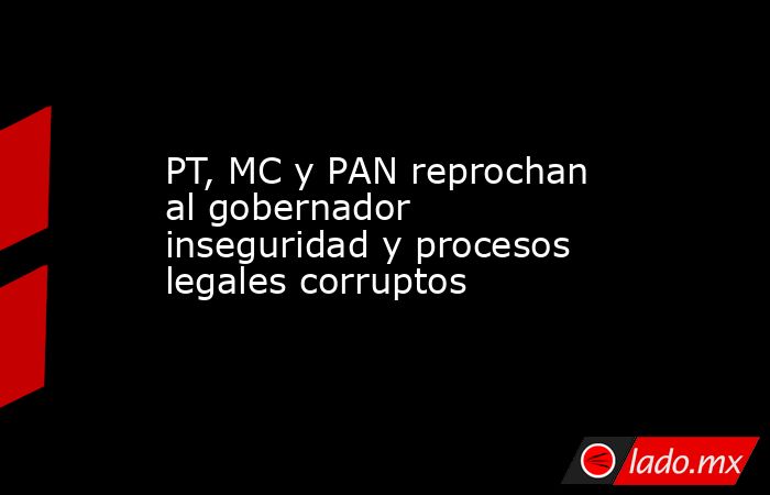 PT, MC y PAN reprochan al gobernador inseguridad y procesos legales corruptos. Noticias en tiempo real