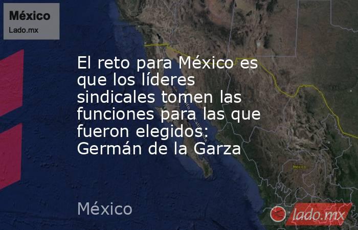 El reto para México es que los líderes sindicales tomen las funciones para las que fueron elegidos: Germán de la Garza. Noticias en tiempo real