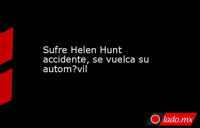 Sufre Helen Hunt accidente, se vuelca su autom?vil. Noticias en tiempo real