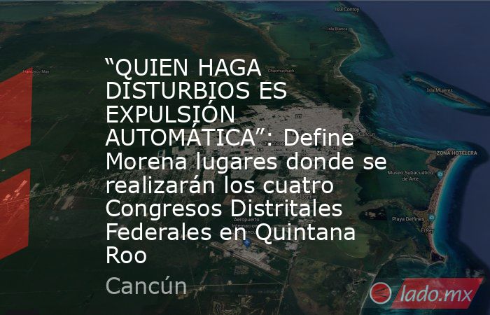 “QUIEN HAGA DISTURBIOS ES EXPULSIÓN AUTOMÁTICA”: Define Morena lugares donde se realizarán los cuatro Congresos Distritales Federales en Quintana Roo. Noticias en tiempo real