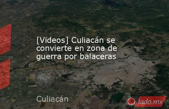 [Videos] Culiacán se convierte en zona de guerra por balaceras. Noticias en tiempo real