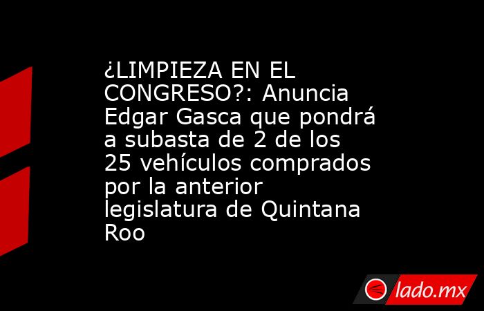 ¿LIMPIEZA EN EL CONGRESO?: Anuncia Edgar Gasca que pondrá a subasta de 2 de los 25 vehículos comprados por la anterior legislatura de Quintana Roo. Noticias en tiempo real