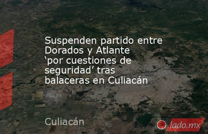 Suspenden partido entre Dorados y Atlante ‘por cuestiones de seguridad’ tras balaceras en Culiacán. Noticias en tiempo real