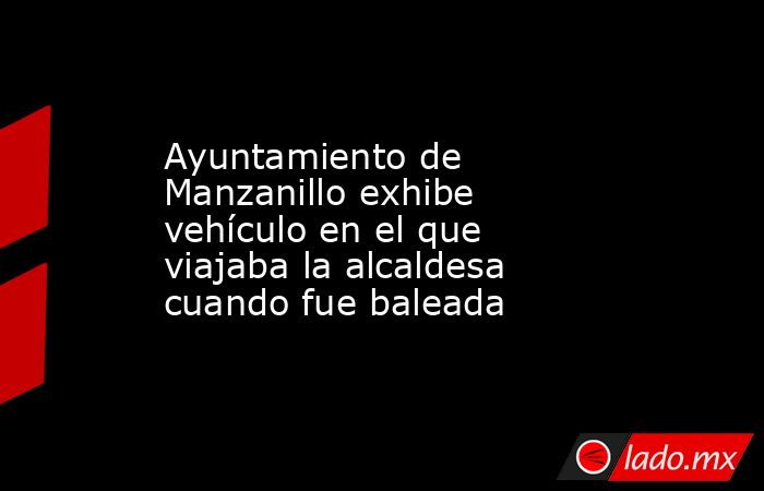 Ayuntamiento de Manzanillo exhibe vehículo en el que viajaba la alcaldesa cuando fue baleada. Noticias en tiempo real