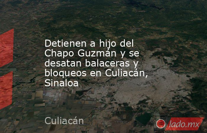 Detienen a hijo del Chapo Guzmán y se desatan balaceras y bloqueos en Culiacán, Sinaloa. Noticias en tiempo real