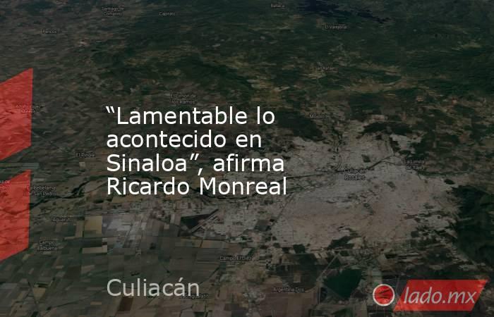 “Lamentable lo acontecido en Sinaloa”, afirma Ricardo Monreal. Noticias en tiempo real