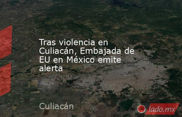 Tras violencia en Culiacán, Embajada de EU en México emite alerta. Noticias en tiempo real