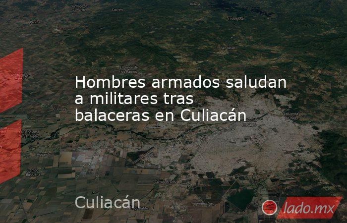 Hombres armados saludan a militares tras balaceras en Culiacán. Noticias en tiempo real
