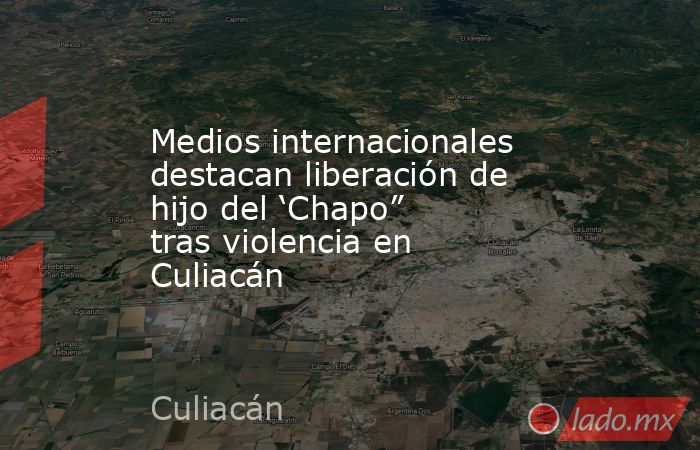Medios internacionales destacan liberación de hijo del ‘Chapo” tras violencia en Culiacán. Noticias en tiempo real
