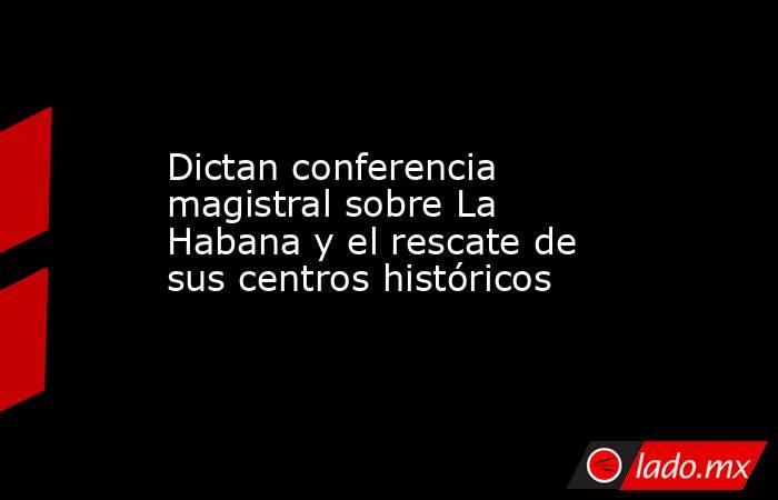 Dictan conferencia magistral sobre La Habana y el rescate de sus centros históricos. Noticias en tiempo real