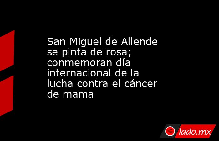 San Miguel de Allende se pinta de rosa; conmemoran día internacional de la lucha contra el cáncer de mama. Noticias en tiempo real