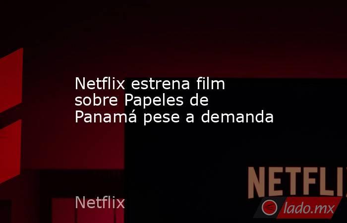 Netflix estrena film sobre Papeles de Panamá pese a demanda. Noticias en tiempo real