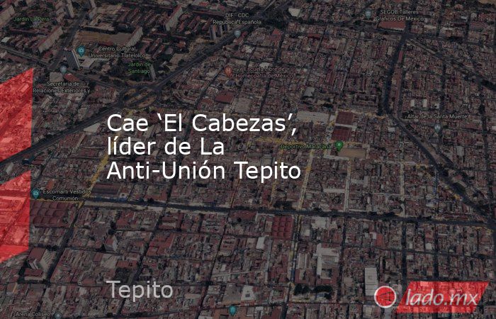 Cae ‘El Cabezas’, líder de La Anti-Unión Tepito. Noticias en tiempo real