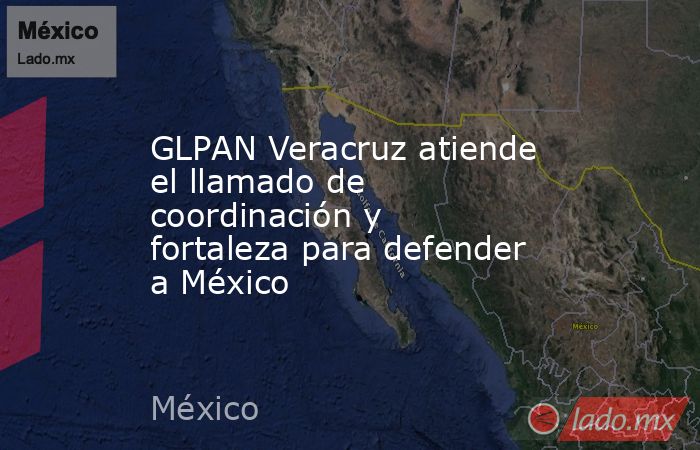 GLPAN Veracruz atiende el llamado de coordinación y fortaleza para defender a México. Noticias en tiempo real