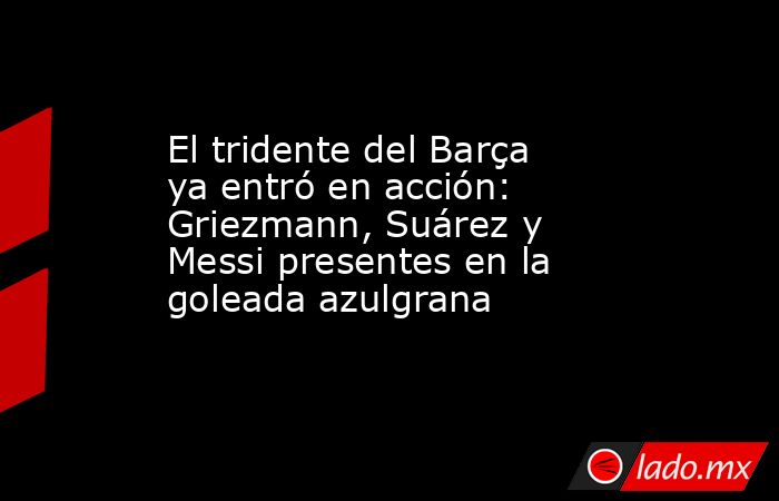 El tridente del Barça ya entró en acción: Griezmann, Suárez y Messi presentes en la goleada azulgrana. Noticias en tiempo real