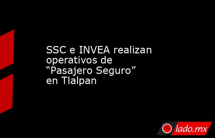 SSC e INVEA realizan operativos de “Pasajero Seguro” en Tlalpan. Noticias en tiempo real