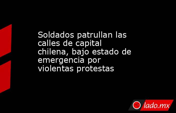 Soldados patrullan las calles de capital chilena, bajo estado de emergencia por violentas protestas. Noticias en tiempo real
