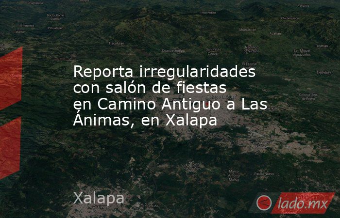 Reporta irregularidades con salón de fiestas en Camino Antiguo a Las Ánimas, en Xalapa. Noticias en tiempo real