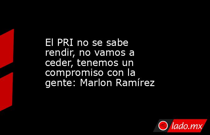 El PRI no se sabe rendir, no vamos a ceder, tenemos un compromiso con la gente: Marlon Ramírez. Noticias en tiempo real