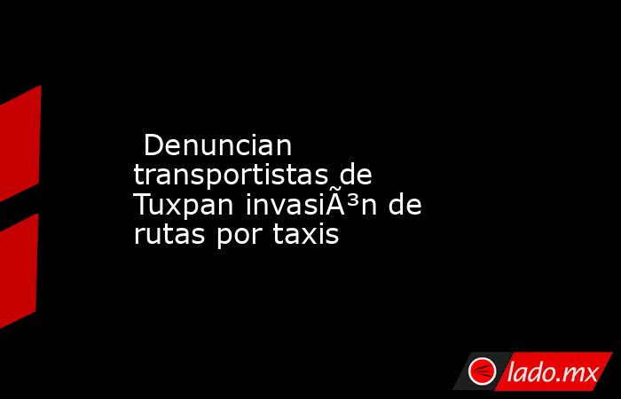  Denuncian transportistas de Tuxpan invasiÃ³n de rutas por taxis. Noticias en tiempo real