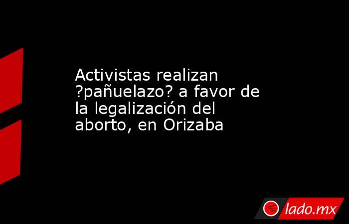Activistas realizan ?pañuelazo? a favor de la legalización del aborto, en Orizaba. Noticias en tiempo real
