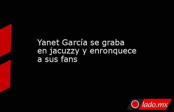 Yanet García se graba en jacuzzy y enronquece a sus fans. Noticias en tiempo real