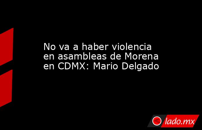 No va a haber violencia en asambleas de Morena en CDMX: Mario Delgado. Noticias en tiempo real