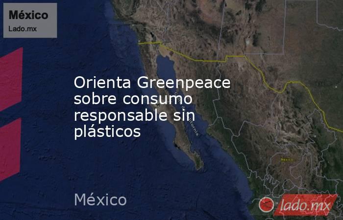 Orienta Greenpeace sobre consumo responsable sin plásticos. Noticias en tiempo real
