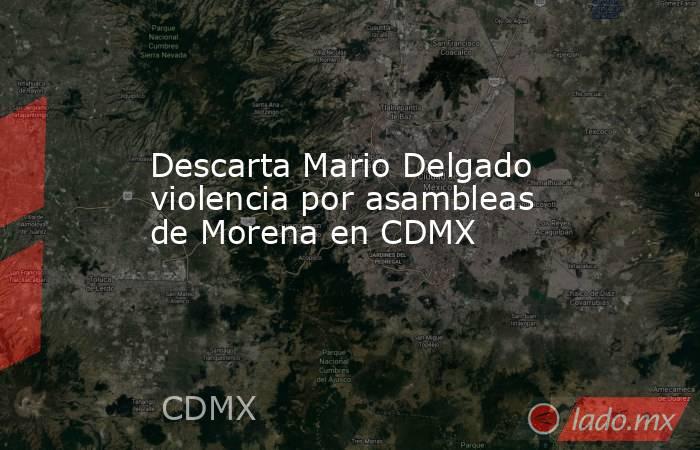 Descarta Mario Delgado violencia por asambleas de Morena en CDMX. Noticias en tiempo real