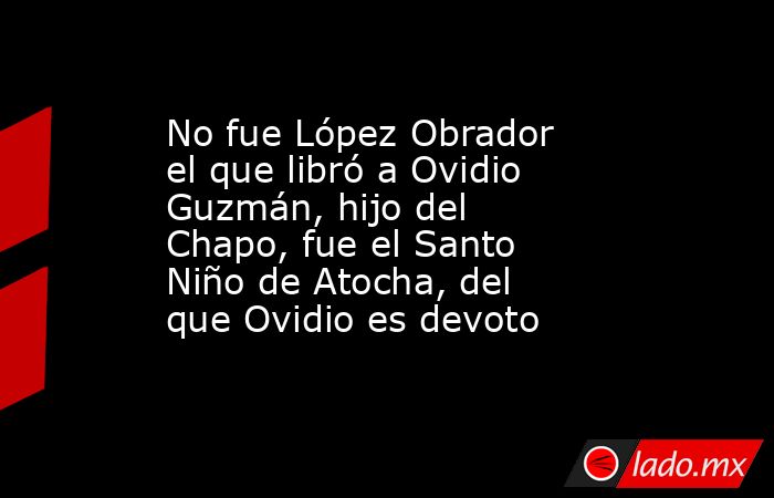 No fue López Obrador el que libró a Ovidio Guzmán, hijo del Chapo, fue el Santo Niño de Atocha, del que Ovidio es devoto. Noticias en tiempo real