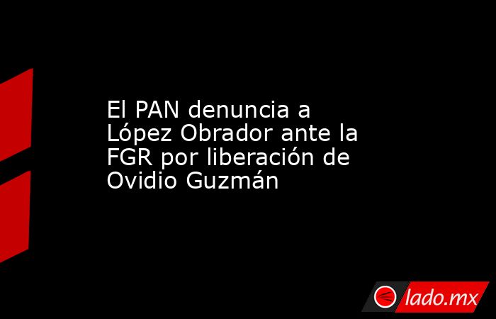 El PAN denuncia a López Obrador ante la FGR por liberación de Ovidio Guzmán. Noticias en tiempo real