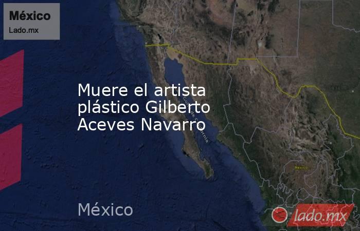 Muere el artista plástico Gilberto Aceves Navarro. Noticias en tiempo real