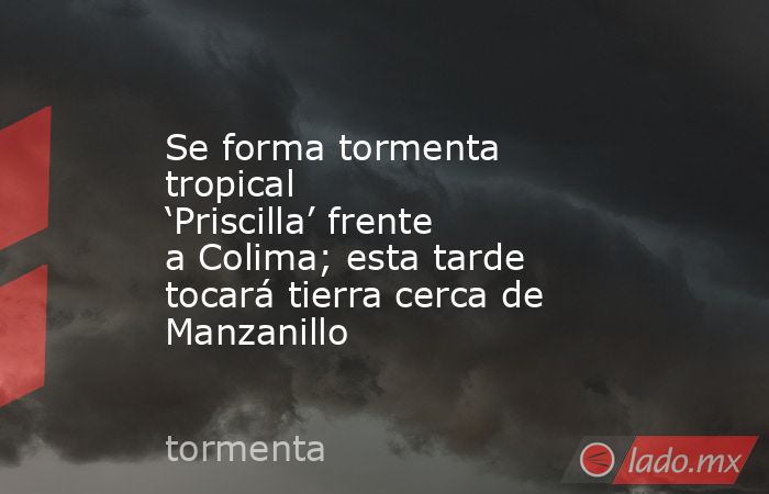 Se forma tormenta tropical ‘Priscilla’ frente a Colima; esta tarde tocará tierra cerca de Manzanillo. Noticias en tiempo real