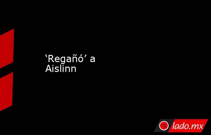 ‘Regañó’ a Aislinn. Noticias en tiempo real