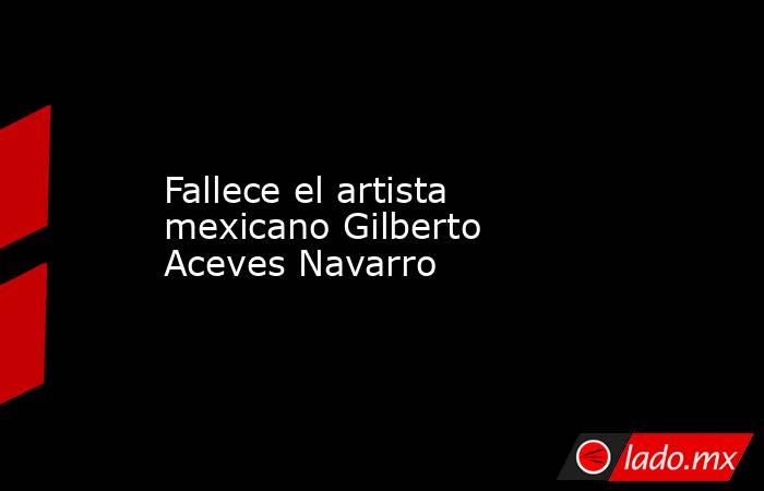 Fallece el artista mexicano Gilberto Aceves Navarro. Noticias en tiempo real