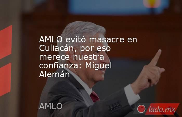 AMLO evitó masacre en Culiacán, por eso merece nuestra confianza: Miguel Alemán. Noticias en tiempo real