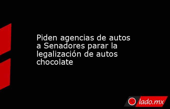 Piden agencias de autos a Senadores parar la legalización de autos chocolate. Noticias en tiempo real