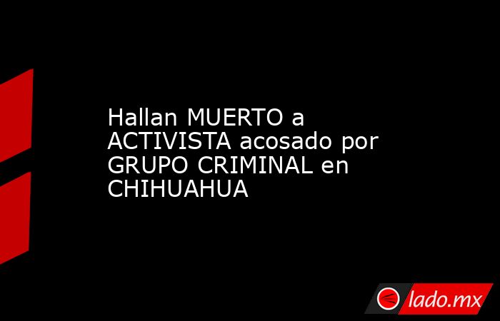 Hallan MUERTO a ACTIVISTA acosado por GRUPO CRIMINAL en CHIHUAHUA. Noticias en tiempo real